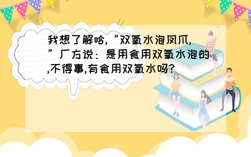 我想了解哈,“双氧水泡凤爪,”厂方说：是用食用双氧水泡的,不得事,有食用双氧水吗?