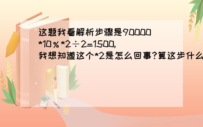 这题我看解析步骤是90000*10％*2÷2=1500,我想知道这个*2是怎么回事?算这步什么意思或者算出来的是什么?