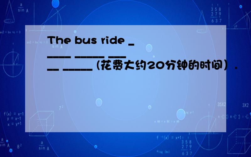 The bus ride _____ _____ _____ _____ (花费大约20分钟的时间）.