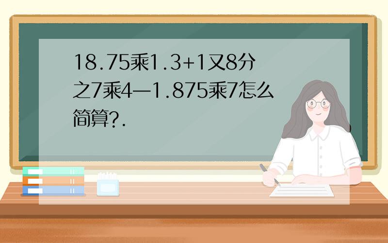 18.75乘1.3+1又8分之7乘4—1.875乘7怎么简算?.