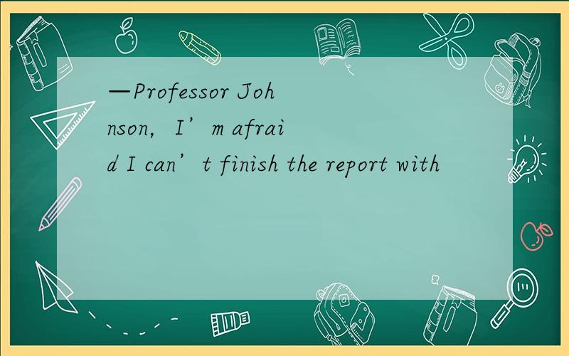 —Professor Johnson，I’m afraid I can’t finish the report with