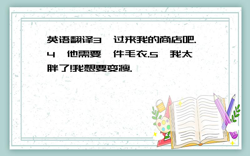 英语翻译3、过来我的商店吧.4、他需要一件毛衣.5、我太胖了!我想要变瘦.