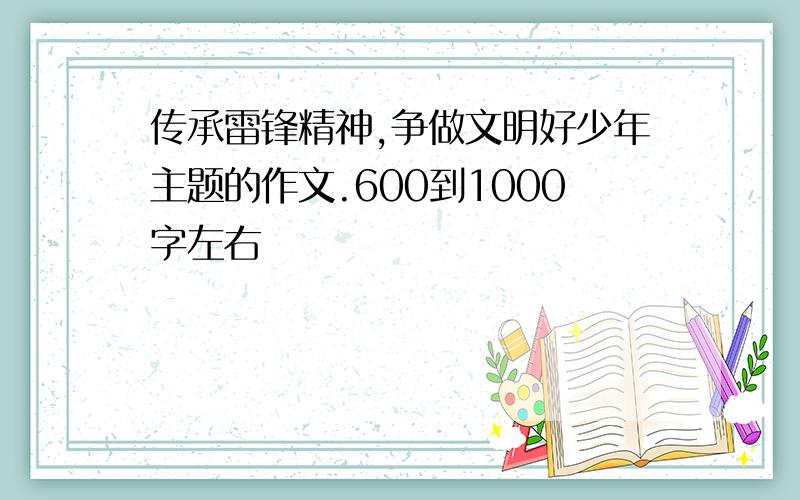 传承雷锋精神,争做文明好少年主题的作文.600到1000字左右