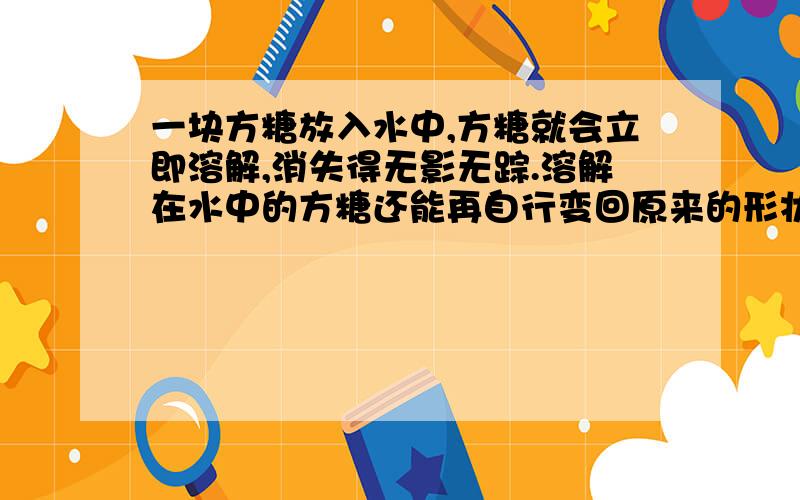 一块方糖放入水中,方糖就会立即溶解,消失得无影无踪.溶解在水中的方糖还能再自行变回原来的形状吗?