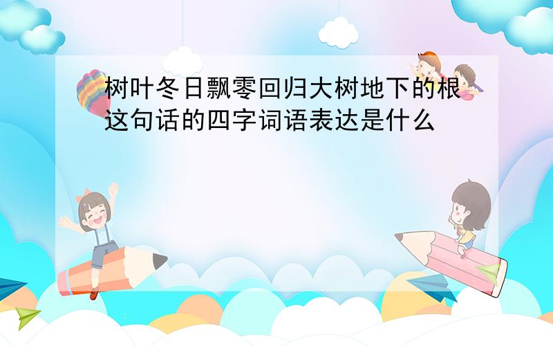 树叶冬日飘零回归大树地下的根这句话的四字词语表达是什么