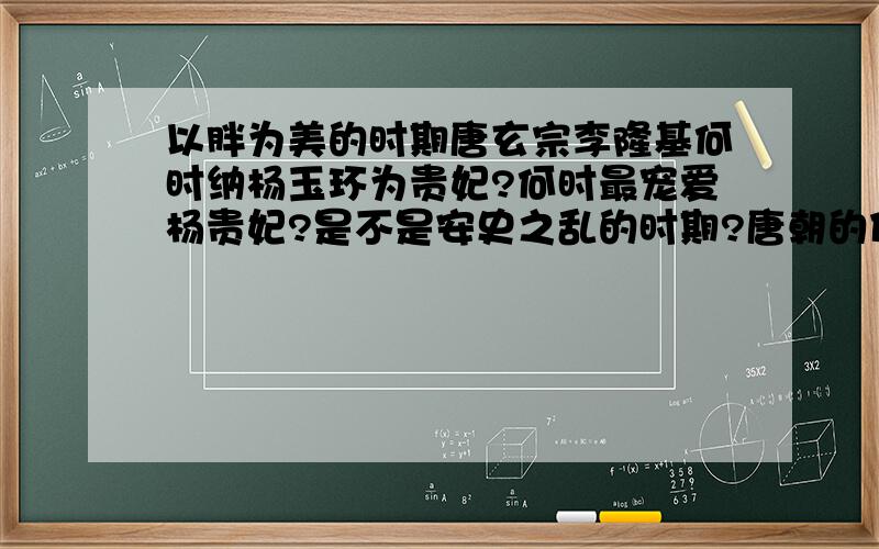 以胖为美的时期唐玄宗李隆基何时纳杨玉环为贵妃?何时最宠爱杨贵妃?是不是安史之乱的时期?唐朝的什么时候以胖为美?在那个时候