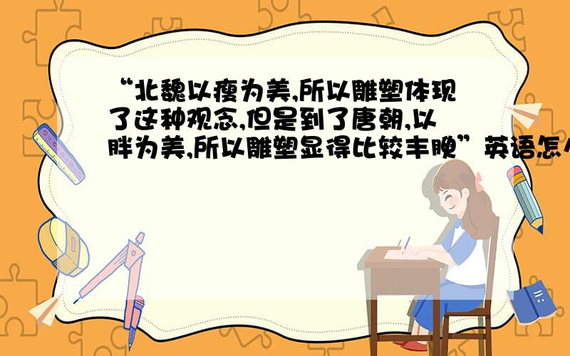 “北魏以瘦为美,所以雕塑体现了这种观念,但是到了唐朝,以胖为美,所以雕塑显得比较丰腴”英语怎么说