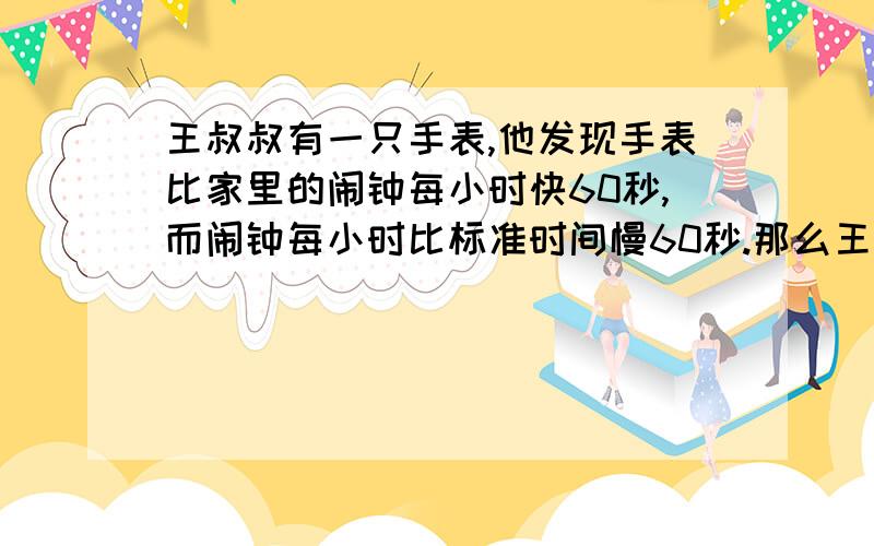 王叔叔有一只手表,他发现手表比家里的闹钟每小时快60秒,而闹钟每小时比标准时间慢60秒.那么王叔叔的手表一昼夜与标准时间