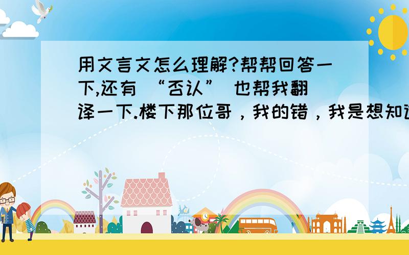 用文言文怎么理解?帮帮回答一下,还有 “否认” 也帮我翻译一下.楼下那位哥，我的错，我是想知道用文言文，怎么理解这些字，