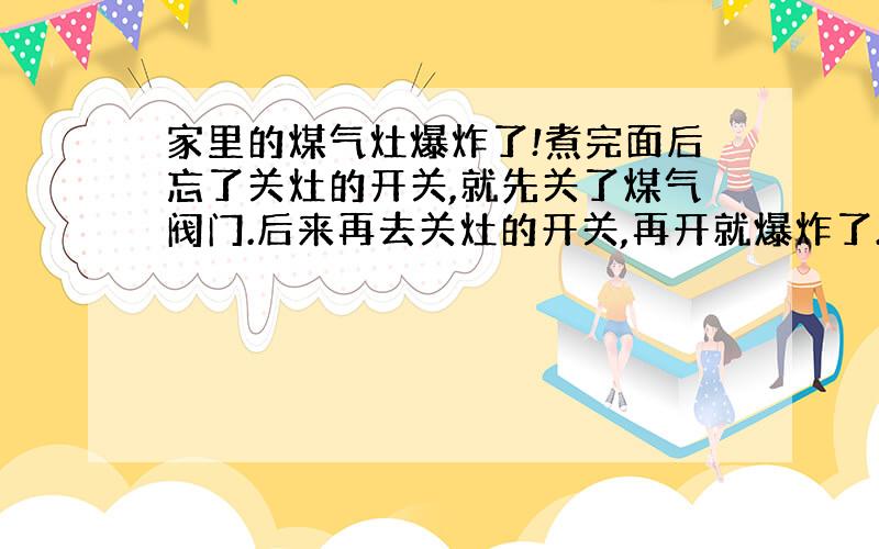 家里的煤气灶爆炸了!煮完面后忘了关灶的开关,就先关了煤气阀门.后来再去关灶的开关,再开就爆炸了.厨柜的一个门被冲破,厨房