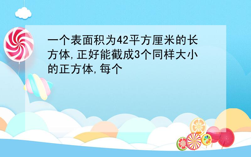 一个表面积为42平方厘米的长方体,正好能截成3个同样大小的正方体,每个