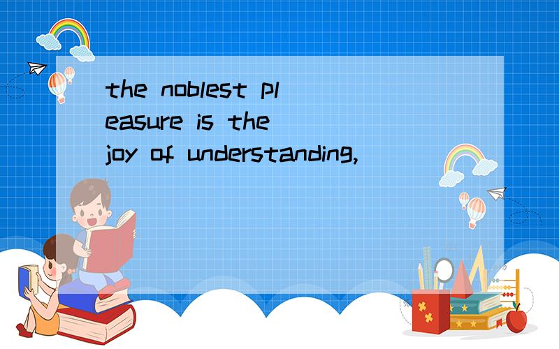 the noblest pleasure is the joy of understanding,