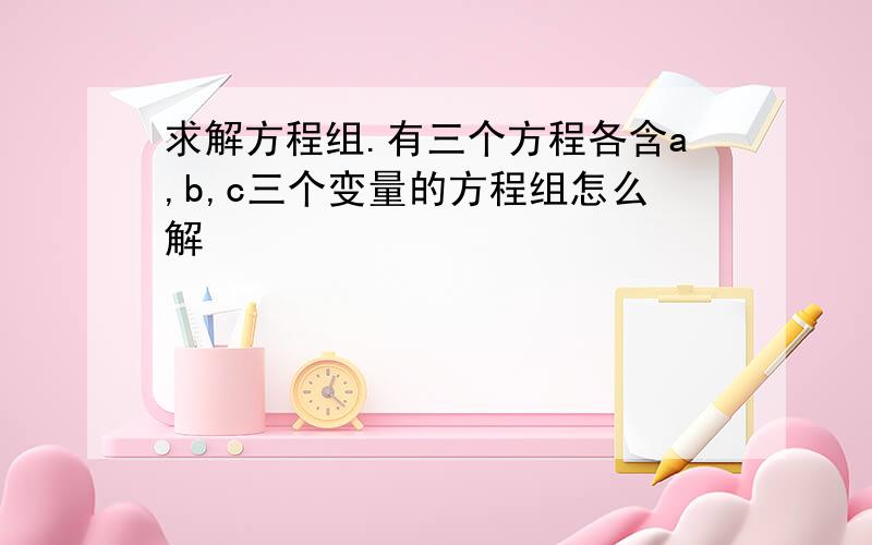 求解方程组.有三个方程各含a,b,c三个变量的方程组怎么解