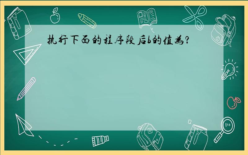 执行下面的程序段后b的值为?