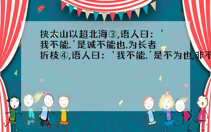 挟太山以超北海③,语人曰：‘我不能.’是诚不能也.为长者折枝④,语人曰：‘我不能.’是不为也,非不