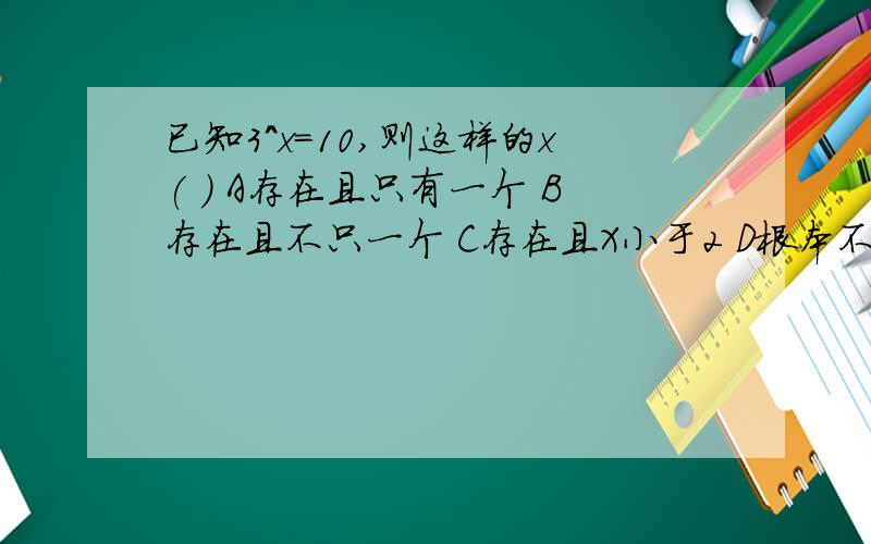 已知3^x=10,则这样的x( ) A存在且只有一个 B存在且不只一个 C存在且X小于2 D根本不存在