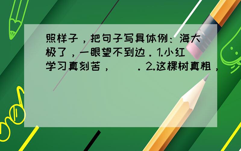 照样子，把句子写具体例：海大极了，一眼望不到边。1.小红学习真刻苦，（）。2.这棵树真粗，（）。