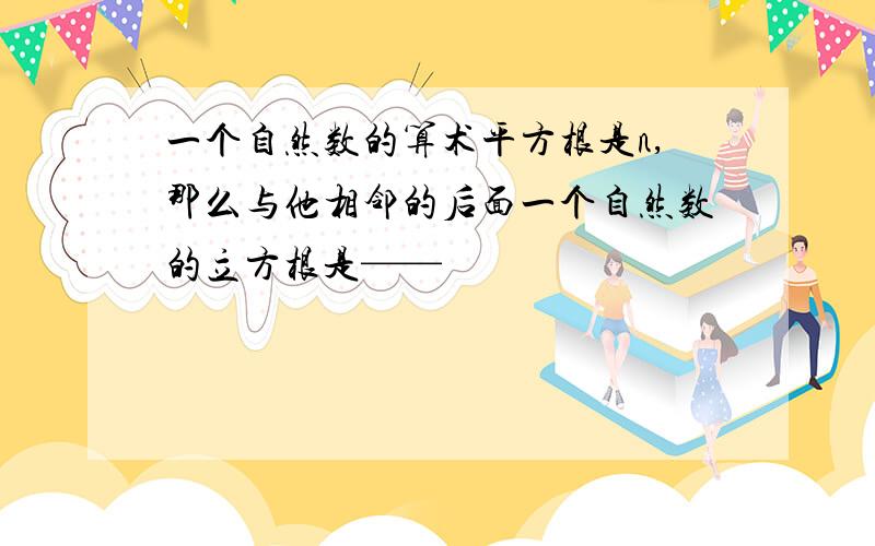 一个自然数的算术平方根是n,那么与他相邻的后面一个自然数的立方根是——