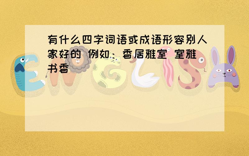 有什么四字词语或成语形容别人家好的 例如：香居雅室 室雅书香