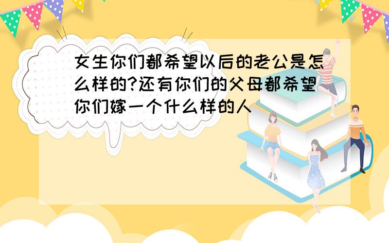 女生你们都希望以后的老公是怎么样的?还有你们的父母都希望你们嫁一个什么样的人