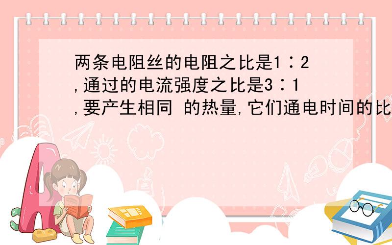 两条电阻丝的电阻之比是1∶2,通过的电流强度之比是3∶1,要产生相同 的热量,它们通电时间的比是 [ ] A.2