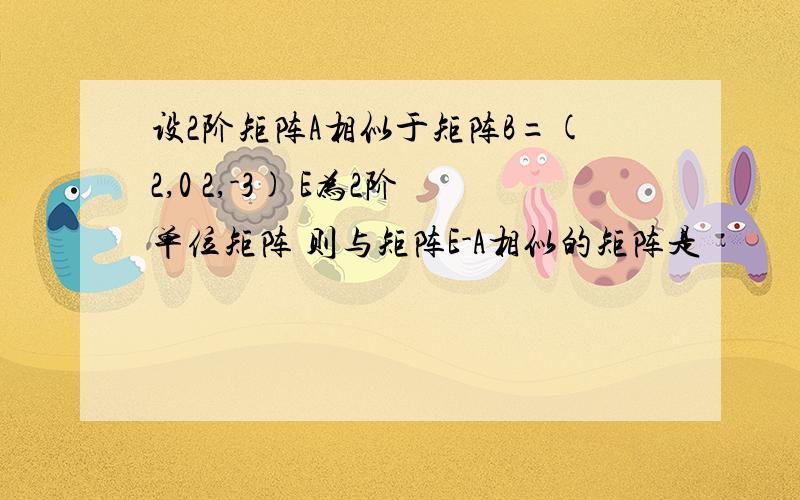 设2阶矩阵A相似于矩阵B=(2,0 2,-3) E为2阶单位矩阵 则与矩阵E-A相似的矩阵是