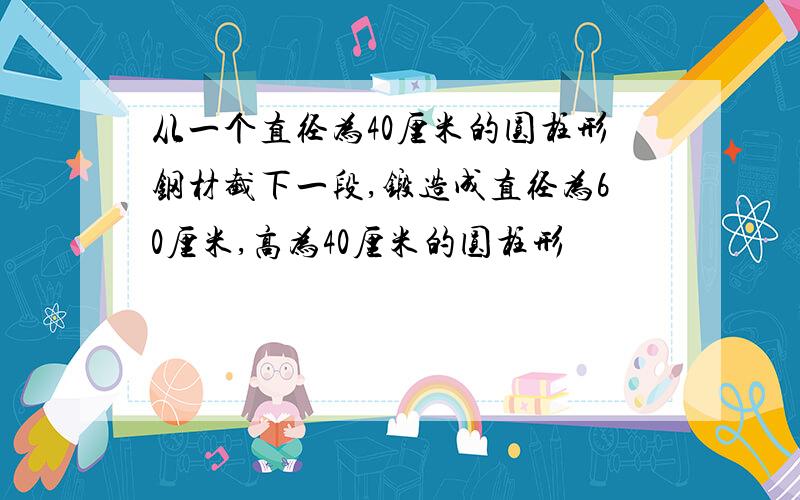 从一个直径为40厘米的圆柱形钢材截下一段,锻造成直径为60厘米,高为40厘米的圆柱形