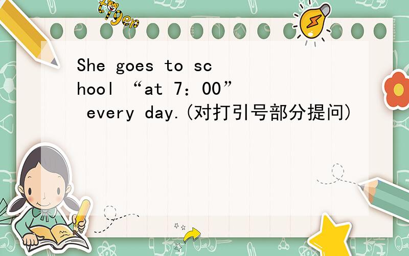 She goes to school “at 7：00” every day.(对打引号部分提问)