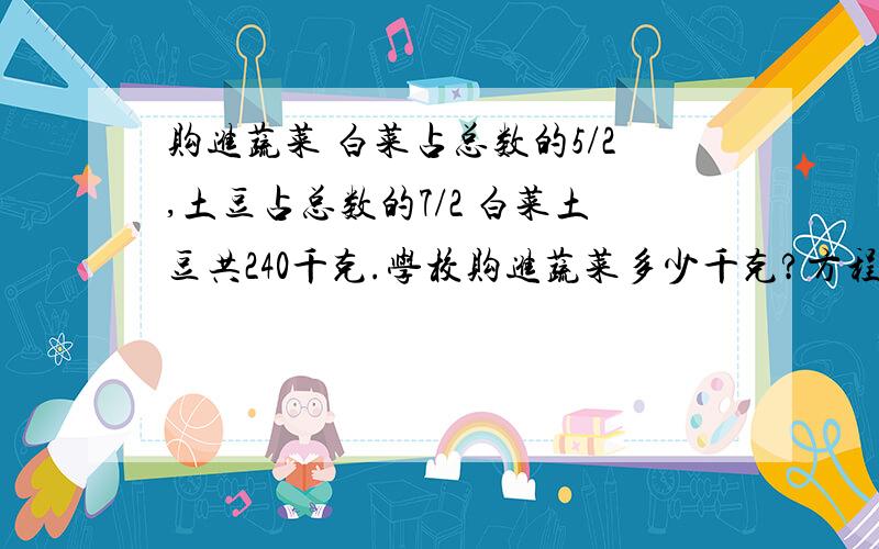 购进蔬菜 白菜占总数的5/2,土豆占总数的7/2 白菜土豆共240千克.学校购进蔬菜多少千克?方程