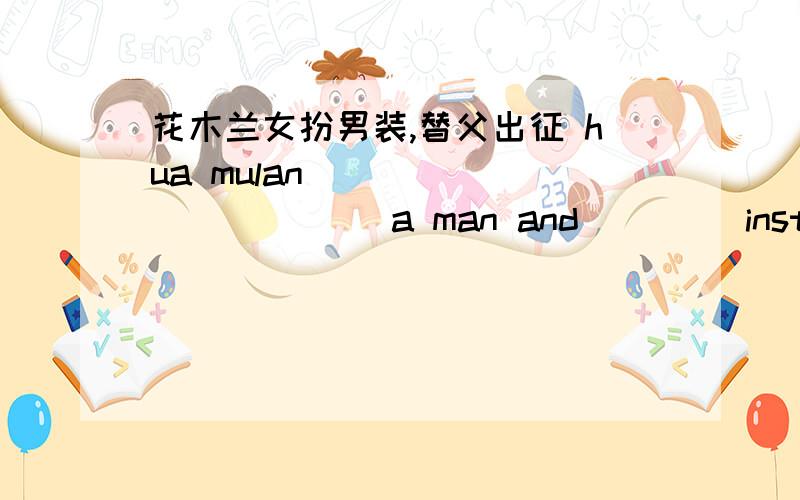 花木兰女扮男装,替父出征 hua mulan _____ ______a man and ____instead of