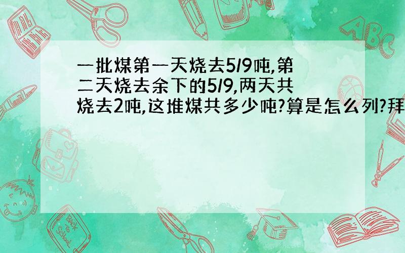 一批煤第一天烧去5/9吨,第二天烧去余下的5/9,两天共烧去2吨,这堆煤共多少吨?算是怎么列?拜托啦(>_