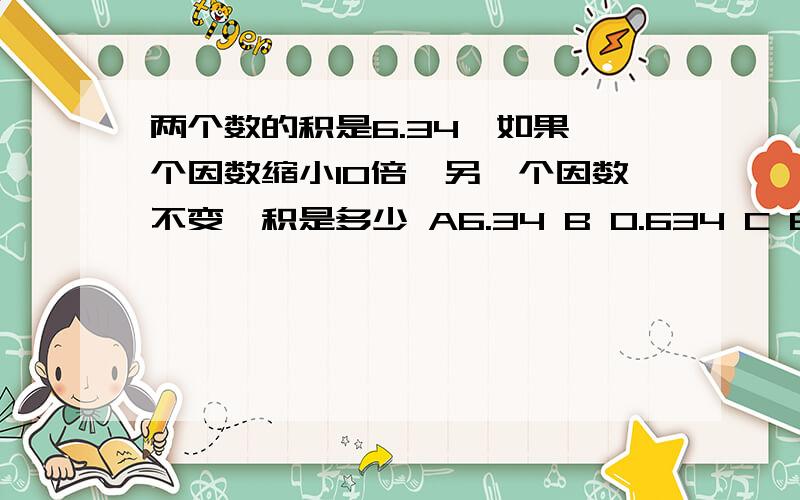 两个数的积是6.34,如果一个因数缩小10倍,另一个因数不变,积是多少 A6.34 B 0.634 C 63.4 D0.