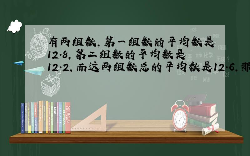 有两组数,第一组数的平均数是12.8,第二组数的平均数是12.2,而这两组数总的平均数是12.6,那么第一组数的个数除以