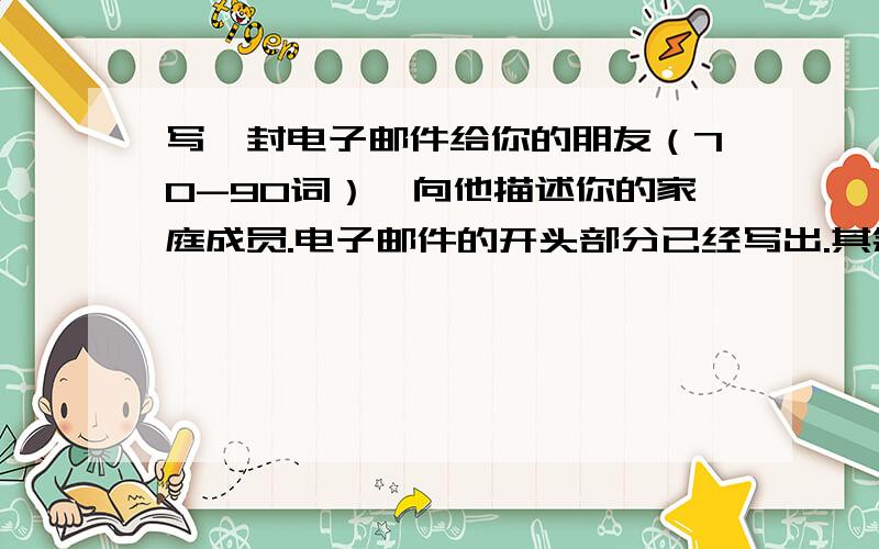 写一封电子邮件给你的朋友（70-90词）,向他描述你的家庭成员.电子邮件的开头部分已经写出.其余部分应包括以下内容：1.