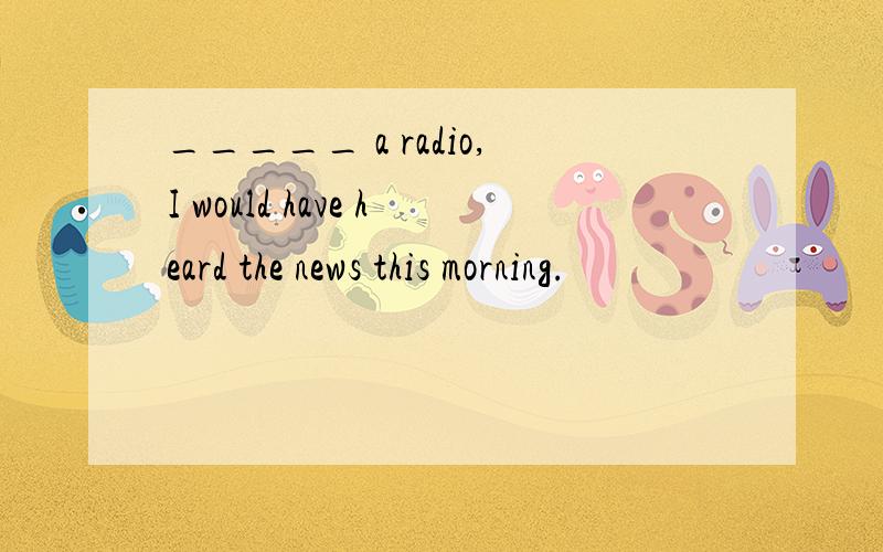 _____ a radio,I would have heard the news this morning.