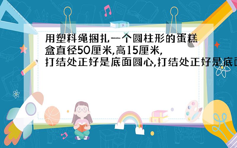 用塑料绳捆扎一个圆柱形的蛋糕盒直径50厘米,高15厘米,打结处正好是底面圆心,打结处正好是底面圆心,打结用去绳长10厘米