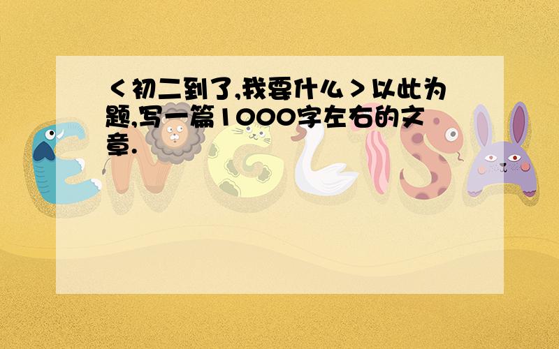 ＜初二到了,我要什么＞以此为题,写一篇1000字左右的文章.