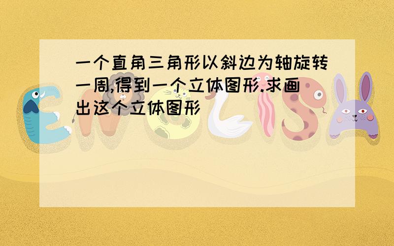 一个直角三角形以斜边为轴旋转一周,得到一个立体图形.求画出这个立体图形