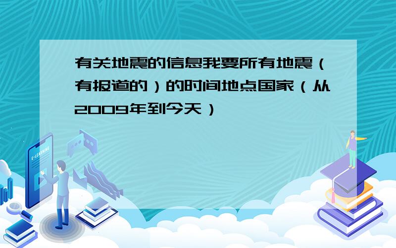 有关地震的信息我要所有地震（有报道的）的时间地点国家（从2009年到今天）