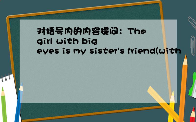 对括号内的内容提问：The girl with big eyes is my sister's friend(with