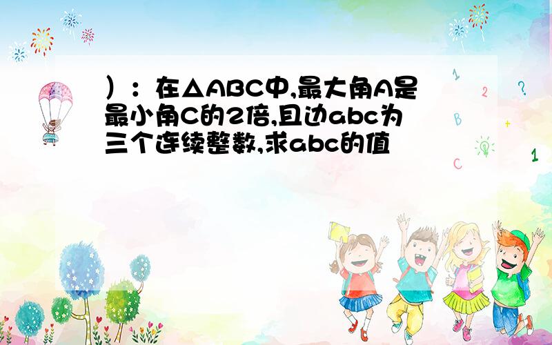 ）：在△ABC中,最大角A是最小角C的2倍,且边abc为三个连续整数,求abc的值