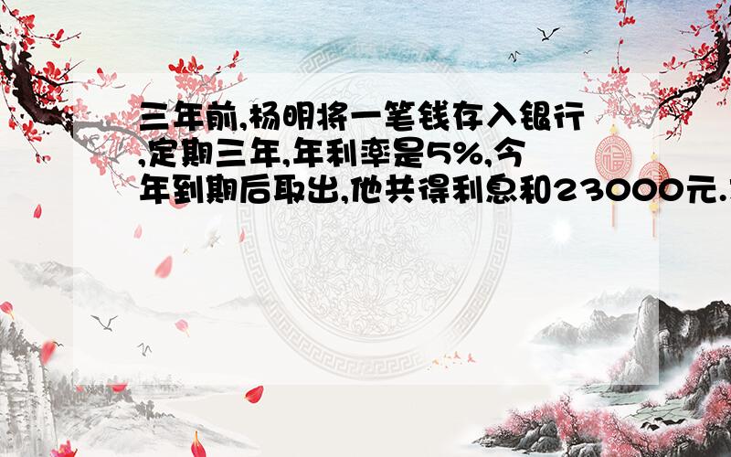 三年前,杨明将一笔钱存入银行,定期三年,年利率是5%,今年到期后取出,他共得利息和23000元.求