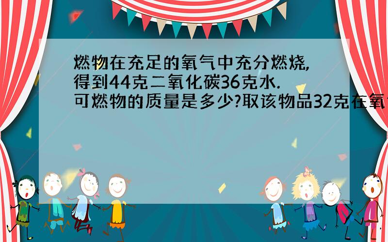 燃物在充足的氧气中充分燃烧,得到44克二氧化碳36克水.可燃物的质量是多少?取该物品32克在氧气中完全燃烧,消耗氧气48