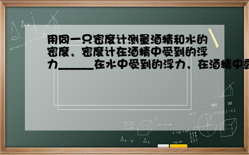 用同一只密度计测量酒精和水的密度，密度计在酒精中受到的浮力______在水中受到的浮力，在酒精中露出的体积______在