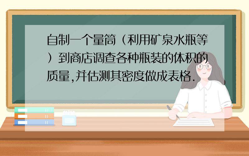 自制一个量筒（利用矿泉水瓶等）到商店调查各种瓶装的体积的质量,并估测其密度做成表格.