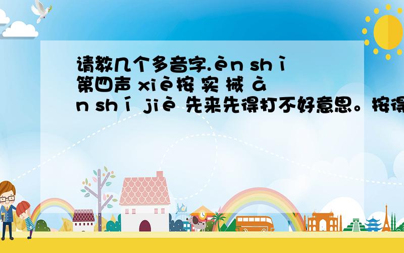 请教几个多音字.èn shì第四声 xiè按 实 械 àn shí jiè 先来先得打不好意思。按得多音字组词 实得多音