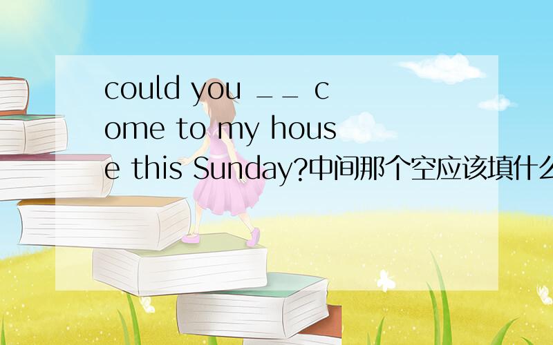 could you __ come to my house this Sunday?中间那个空应该填什么啊.