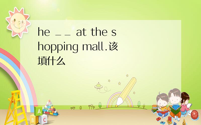 he __ at the shopping mall.该填什么