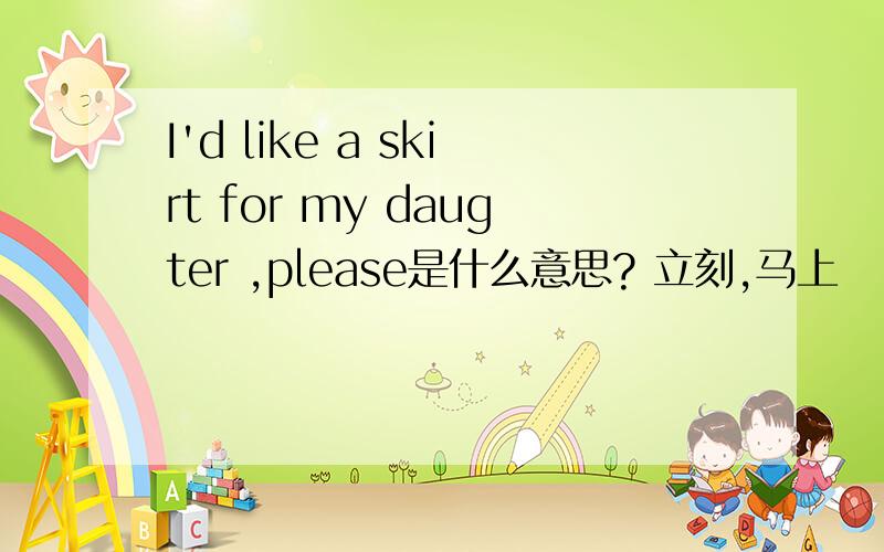 I'd like a skirt for my daugter ,please是什么意思? 立刻,马上