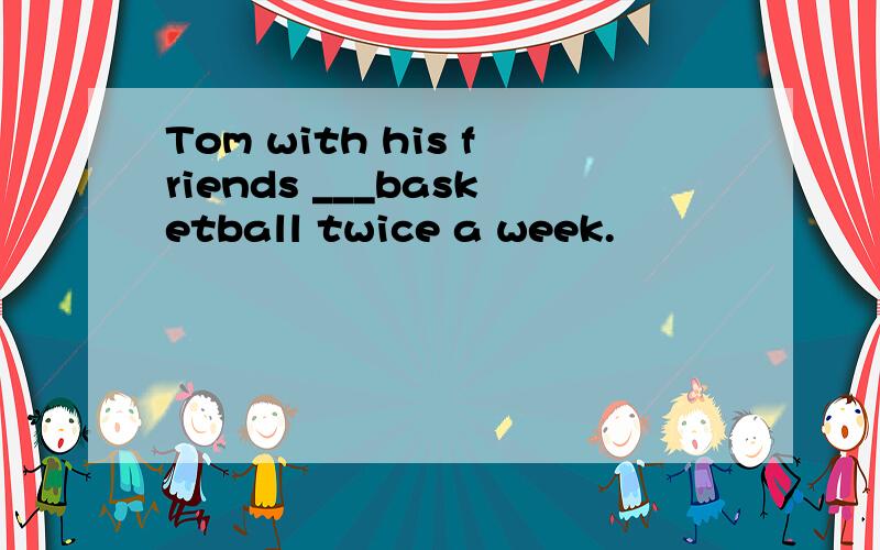 Tom with his friends ___basketball twice a week.